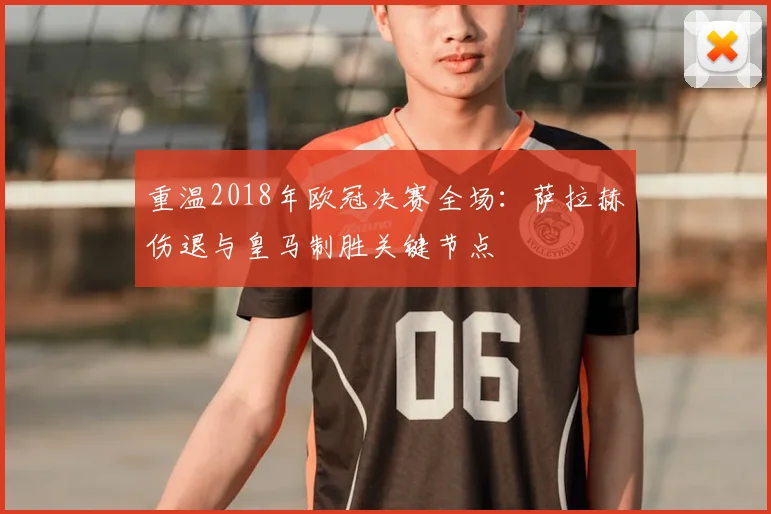重温2018年欧冠决赛全场：萨拉赫伤退与皇马制胜关键节点