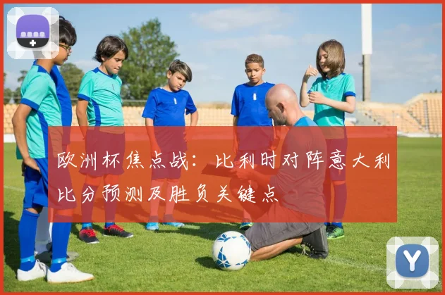 欧洲杯焦点战：比利时对阵意大利比分预测及胜负关键点