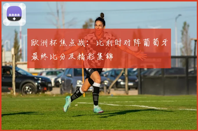 欧洲杯焦点战：比利时对阵葡萄牙最终比分及精彩集锦